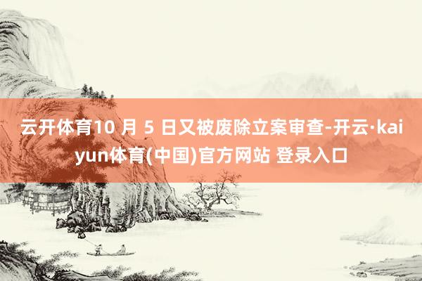 云开体育10 月 5 日又被废除立案审查-开云·kaiyun体育(中国)官方网站 登录入口