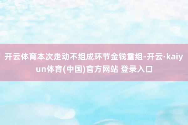 开云体育本次走动不组成环节金钱重组-开云·kaiyun体育(中国)官方网站 登录入口