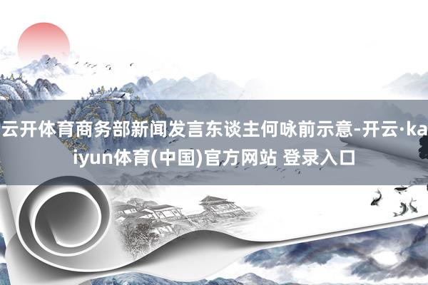 云开体育商务部新闻发言东谈主何咏前示意-开云·kaiyun体育(中国)官方网站 登录入口