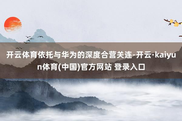 开云体育依托与华为的深度合营关连-开云·kaiyun体育(中国)官方网站 登录入口