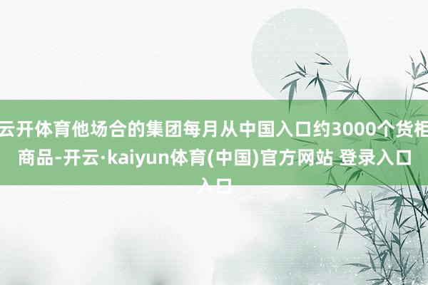 云开体育他场合的集团每月从中国入口约3000个货柜商品-开云·kaiyun体育(中国)官方网站 登录入口