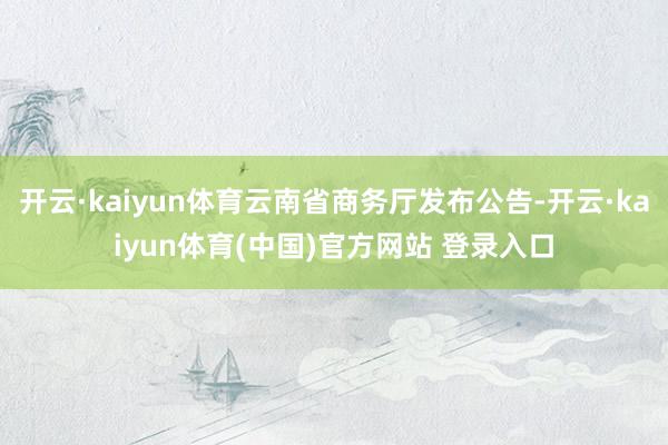 开云·kaiyun体育云南省商务厅发布公告-开云·kaiyun体育(中国)官方网站 登录入口
