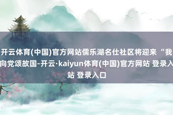 开云体育(中国)官方网站儒乐湖名仕社区将迎来 “我心向党颂故国-开云·kaiyun体育(中国)官方网站 登录入口