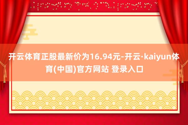 开云体育正股最新价为16.94元-开云·kaiyun体育(中国)官方网站 登录入口