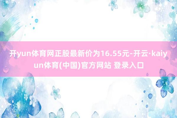 开yun体育网正股最新价为16.55元-开云·kaiyun体育(中国)官方网站 登录入口