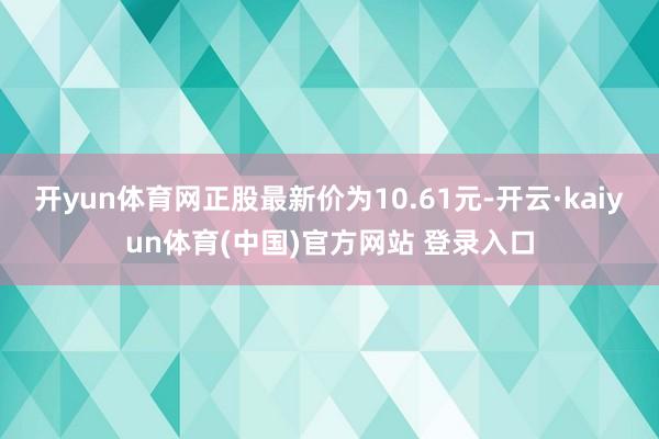 开yun体育网正股最新价为10.61元-开云·kaiyun体育(中国)官方网站 登录入口