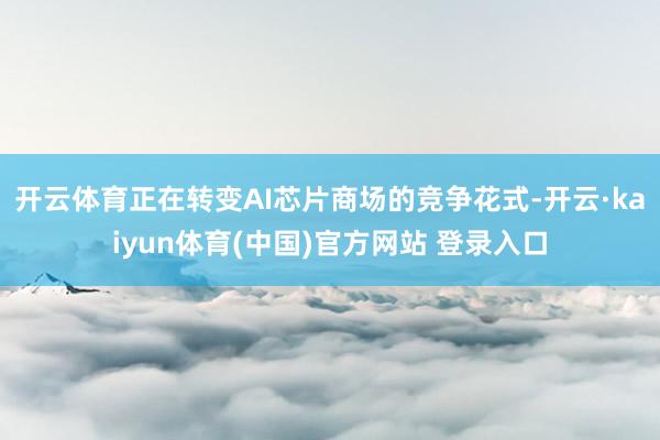 开云体育正在转变AI芯片商场的竞争花式-开云·kaiyun体育(中国)官方网站 登录入口