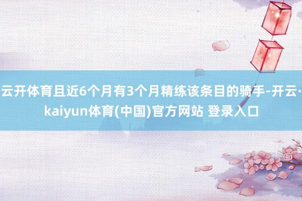 云开体育且近6个月有3个月精练该条目的骑手-开云·kaiyun体育(中国)官方网站 登录入口