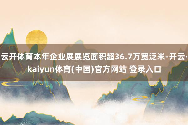 云开体育本年企业展展览面积超36.7万宽泛米-开云·kaiyun体育(中国)官方网站 登录入口