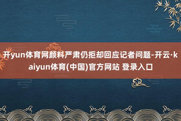 开yun体育网颜料严肃仍拒却回应记者问题-开云·kaiyun体育(中国)官方网站 登录入口