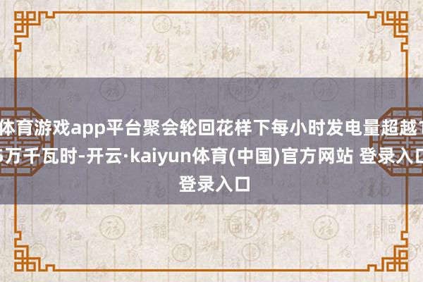 体育游戏app平台聚会轮回花样下每小时发电量超越15万千瓦时-开云·kaiyun体育(中国)官方网站 登录入口