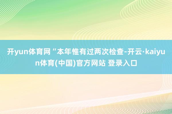 开yun体育网“本年惟有过两次检查-开云·kaiyun体育(中国)官方网站 登录入口