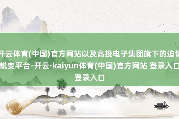 开云体育(中国)官方网站以及高投电子集团旗下的迫切蜕变平台-开云·kaiyun体育(中国)官方网站 登录入口