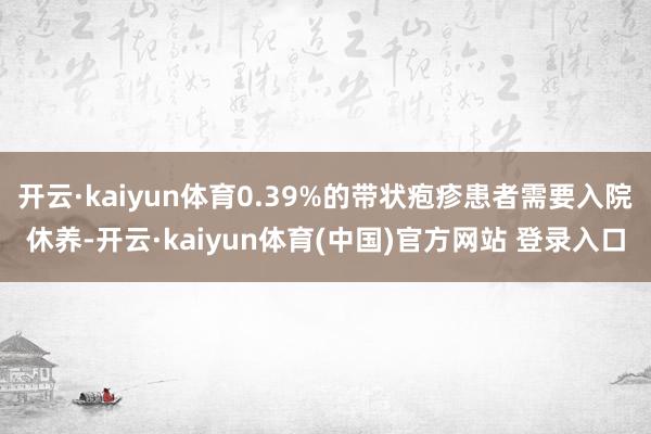 开云·kaiyun体育0.39%的带状疱疹患者需要入院休养-开云·kaiyun体育(中国)官方网站 登录入口