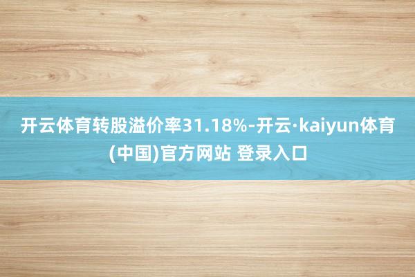 开云体育转股溢价率31.18%-开云·kaiyun体育(中国)官方网站 登录入口