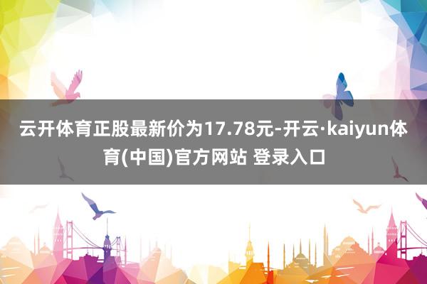 云开体育正股最新价为17.78元-开云·kaiyun体育(中国)官方网站 登录入口