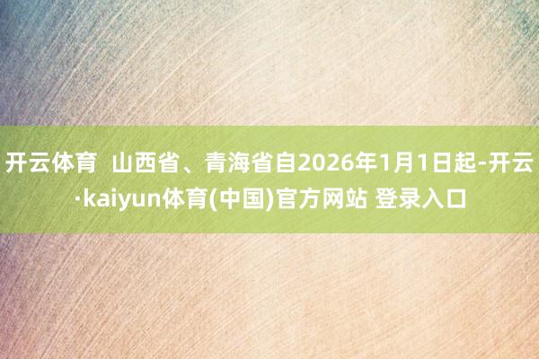开云体育  山西省、青海省自2026年1月1日起-开云·kaiyun体育(中国)官方网站 登录入口