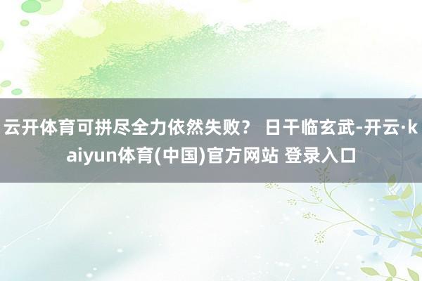 云开体育可拼尽全力依然失败？ 日干临玄武-开云·kaiyun体育(中国)官方网站 登录入口