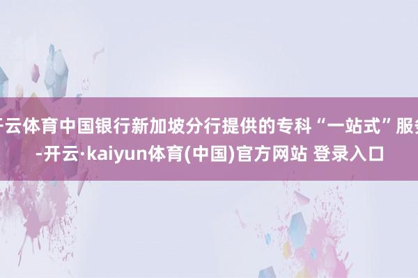 开云体育中国银行新加坡分行提供的专科“一站式”服务-开云·kaiyun体育(中国)官方网站 登录入口