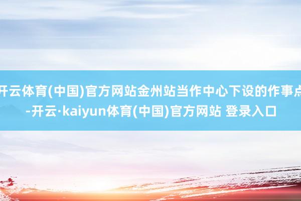 开云体育(中国)官方网站金州站当作中心下设的作事点-开云·kaiyun体育(中国)官方网站 登录入口
