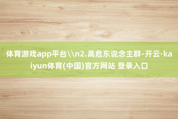 体育游戏app平台\n2.高危东说念主群-开云·kaiyun体育(中国)官方网站 登录入口