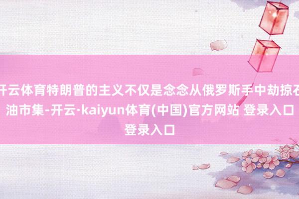 开云体育特朗普的主义不仅是念念从俄罗斯手中劫掠石油市集-开云·kaiyun体育(中国)官方网站 登录入口