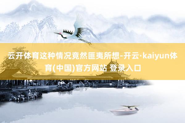 云开体育这种情况竟然匪夷所想-开云·kaiyun体育(中国)官方网站 登录入口
