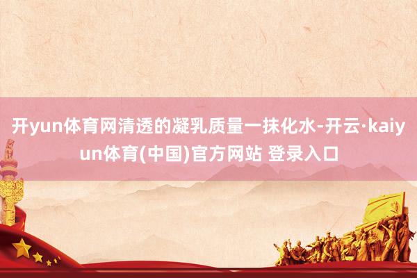 开yun体育网清透的凝乳质量一抹化水-开云·kaiyun体育(中国)官方网站 登录入口