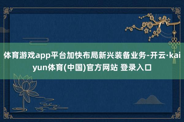 体育游戏app平台加快布局新兴装备业务-开云·kaiyun体育(中国)官方网站 登录入口